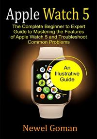 APPLE WATCH 5- The Complete Beginner to Expert Guide To Mastering the features of Apple Watch 5- An Illusrated Guide
