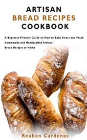 ARTISAN BREAD RECIPES COOKBOOK - A Beginner-Friendly Guide on How to Bake Sweet and Fresh Homemade