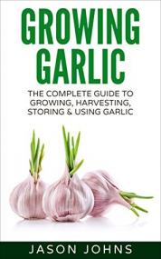 Growing Garlic - A Complete Guide To Growing, Harvesting and Using Garlic - Successfully Grow Your Own Garlic At Home