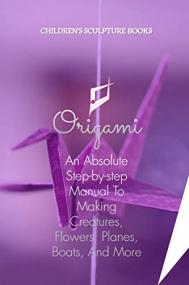 Origami - An Absolute Step-by-step Manual To Making Creatures, Flowers, Planes, Boats, And More