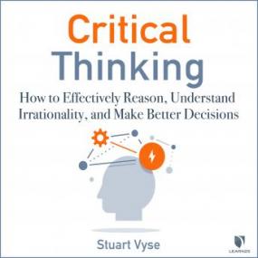 Critical Thinking How to Effectively Reason, Understand Irrationality, and Make Better Decisions