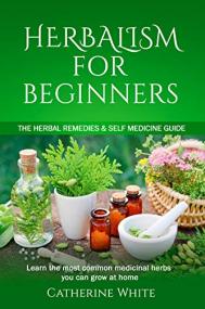 HERBALISM FOR BEGINNERS - The Herbal Remedies & Self Medicine guide. Learn the most common Medicinal Herbs you can Grow at Home