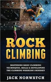 Rock Climbing - Mastering Basic Climbing Techniques, Skills & Developing The Climbing Warrior's Mindset