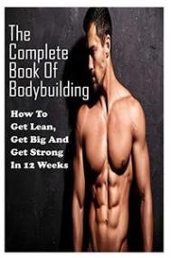 The Complete Book Of Bodybuilding - How To Get Lean,Get Big And Get Strong In 12 Weeks - Beginner Bodybuilding Plan