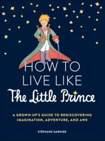 How to Live Like the Little Prince - A Grown-Up's Guide to Rediscovering Imagination, Adventure, and Awe