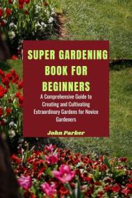 SUPER GARDENING BOOK FOR BEGINNERS - A Comprehensive Guide to Creating and Cultivating Extraordinary Gardens