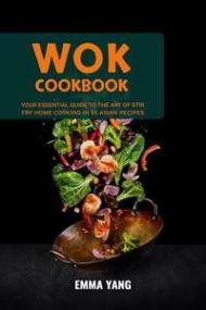 Wok Cookbook - Your Essential Guide To The Art Of Stir Fry Home Cooking In 55 Asian Recipes